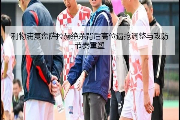 利物浦复盘萨拉赫绝杀背后高位逼抢调整与攻防节奏重塑